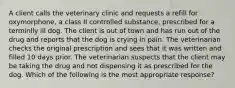 A client calls the veterinary clinic and requests a refill for oxymorphone, a class II controlled substance, prescribed for a terminlly ill dog. The client is out of town and has run out of the drug and reports that the dog is crying in pain. The veterinarian checks the original prescription and sees that it was written and filled 10 days prior. The veterinarian suspects that the client may be taking the drug and not dispensing it as prescribed for the dog. Which of the following is the most appropriate response?