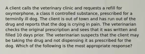 A client calls the veterinary clinic and requests a refill for oxymorphone, a class II controlled substance, prescribed for a terminlly ill dog. The client is out of town and has run out of the drug and reports that the dog is crying in pain. The veterinarian checks the original prescription and sees that it was written and filled 10 days prior. The veterinarian suspects that the client may be taking the drug and not dispensing it as prescribed for the dog. Which of the following is the most appropriate response?