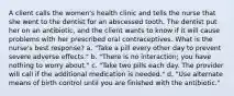 A client calls the women's health clinic and tells the nurse that she went to the dentist for an abscessed tooth. The dentist put her on an antibiotic, and the client wants to know if it will cause problems with her prescribed oral contraceptives. What is the nurse's best response? a. "Take a pill every other day to prevent severe adverse effects." b. "There is no interaction; you have nothing to worry about." c. "Take two pills each day. The provider will call if the additional medication is needed." d. "Use alternate means of birth control until you are finished with the antibiotic."