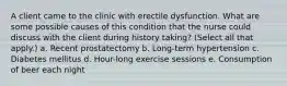 A client came to the clinic with erectile dysfunction. What are some possible causes of this condition that the nurse could discuss with the client during history taking? (Select all that apply.) a. Recent prostatectomy b. Long-term hypertension c. Diabetes mellitus d. Hour-long exercise sessions e. Consumption of beer each night