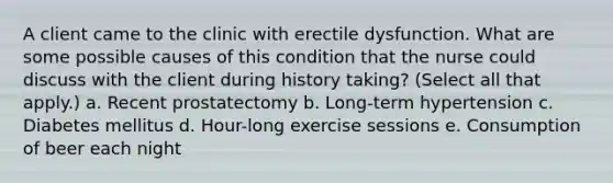 A client came to the clinic with erectile dysfunction. What are some possible causes of this condition that the nurse could discuss with the client during history taking? (Select all that apply.) a. Recent prostatectomy b. Long-term hypertension c. Diabetes mellitus d. Hour-long exercise sessions e. Consumption of beer each night