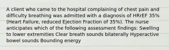 A client who came to the hospital complaining of chest pain and difficulty breathing was admitted with a diagnosis of HRrEF 35% (Heart Failure, reduced Ejection Fraction of 35%). The nurse anticipates which of the following assessment findings: Swelling to lower extremities Clear breath sounds bilaterally Hyperactive bowel sounds Bounding energy