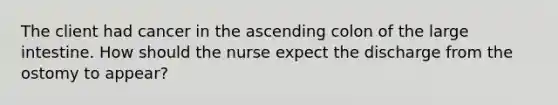 The client had cancer in the ascending colon of the <a href='https://www.questionai.com/knowledge/kGQjby07OK-large-intestine' class='anchor-knowledge'>large intestine</a>. How should the nurse expect the discharge from the ostomy to appear?