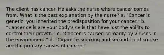 The client has cancer. He asks the nurse where cancer comes from. What is the best explanation by the nurse? a. "Cancer is genetic; you inherited the predisposition for your cancer." b. "Cancer cells are your body's cells that have lost the ability to control their growth." c. "Cancer is caused primarily by viruses in the environment." d. "Cigarette smoking and second-hand smoke are the primary causes of cancer."