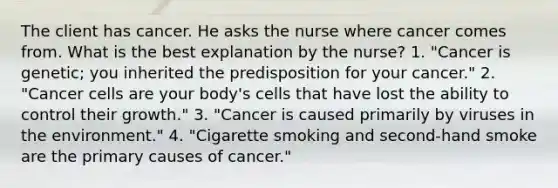 The client has cancer. He asks the nurse where cancer comes from. What is the best explanation by the nurse? 1. "Cancer is genetic; you inherited the predisposition for your cancer." 2. "Cancer cells are your body's cells that have lost the ability to control their growth." 3. "Cancer is caused primarily by viruses in the environment." 4. "Cigarette smoking and second-hand smoke are the primary causes of cancer."