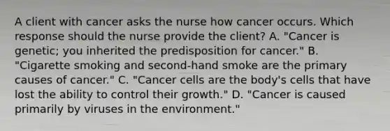 A client with cancer asks the nurse how cancer occurs. Which response should the nurse provide the​ client? A. ​"Cancer is​ genetic; you inherited the predisposition for​ cancer." B. ​"Cigarette smoking and​ second-hand smoke are the primary causes of​ cancer." C. ​"Cancer cells are the​ body's cells that have lost the ability to control their​ growth." D. ​"Cancer is caused primarily by viruses in the​ environment."