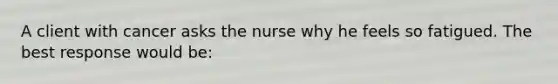 A client with cancer asks the nurse why he feels so fatigued. The best response would be: