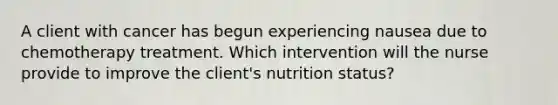 A client with cancer has begun experiencing nausea due to chemotherapy treatment. Which intervention will the nurse provide to improve the client's nutrition status?