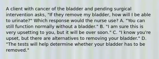 A client with cancer of the bladder and pending surgical intervention asks, "If they remove my bladder, how will I be able to urinate?" Which response would the nurse use? A. "You can still function normally without a bladder." B. "I am sure this is very upsetting to you, but it will be over soon." C. "I know you're upset, but there are alternatives to removing your bladder." D. "The tests will help determine whether your bladder has to be removed."