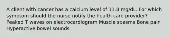 A client with cancer has a calcium level of 11.8 mg/dL. For which symptom should the nurse notify the health care provider? Peaked T waves on electrocardiogram Muscle spasms Bone pain Hyperactive bowel sounds