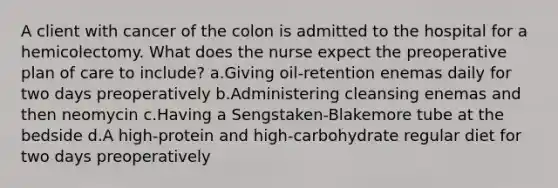 A client with cancer of the colon is admitted to the hospital for a hemicolectomy. What does the nurse expect the preoperative plan of care to include? a.Giving oil-retention enemas daily for two days preoperatively b.Administering cleansing enemas and then neomycin c.Having a Sengstaken-Blakemore tube at the bedside d.A high-protein and high-carbohydrate regular diet for two days preoperatively