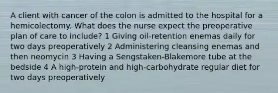 A client with cancer of the colon is admitted to the hospital for a hemicolectomy. What does the nurse expect the preoperative plan of care to include? 1 Giving oil-retention enemas daily for two days preoperatively 2 Administering cleansing enemas and then neomycin 3 Having a Sengstaken-Blakemore tube at the bedside 4 A high-protein and high-carbohydrate regular diet for two days preoperatively