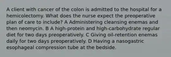 A client with cancer of the colon is admitted to the hospital for a hemicolectomy. What does the nurse expect the preoperative plan of care to include? A Administering cleansing enemas and then neomycin. B A high-protein and high-carbohydrate regular diet for two days preoperatively. C Giving oil-retention enemas daily for two days preoperatively. D Having a nasogastric esophageal compression tube at the bedside.