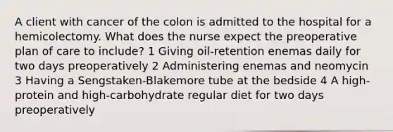 A client with cancer of the colon is admitted to the hospital for a hemicolectomy. What does the nurse expect the preoperative plan of care to include? 1 Giving oil-retention enemas daily for two days preoperatively 2 Administering enemas and neomycin 3 Having a Sengstaken-Blakemore tube at the bedside 4 A high-protein and high-carbohydrate regular diet for two days preoperatively