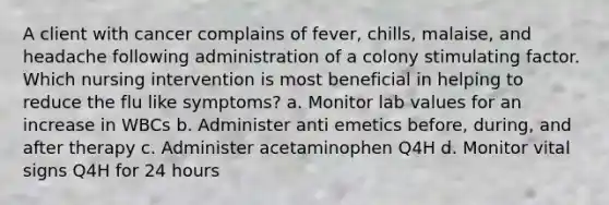 A client with cancer complains of fever, chills, malaise, and headache following administration of a colony stimulating factor. Which nursing intervention is most beneficial in helping to reduce the flu like symptoms? a. Monitor lab values for an increase in WBCs b. Administer anti emetics before, during, and after therapy c. Administer acetaminophen Q4H d. Monitor vital signs Q4H for 24 hours