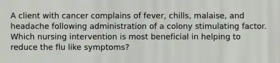 A client with cancer complains of fever, chills, malaise, and headache following administration of a colony stimulating factor. Which nursing intervention is most beneficial in helping to reduce the flu like symptoms?