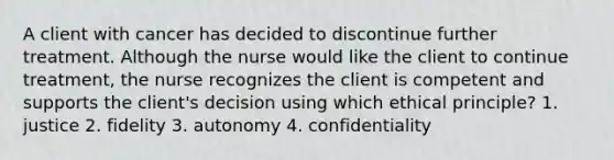 A client with cancer has decided to discontinue further treatment. Although the nurse would like the client to continue treatment, the nurse recognizes the client is competent and supports the client's decision using which ethical principle? 1. justice 2. fidelity 3. autonomy 4. confidentiality