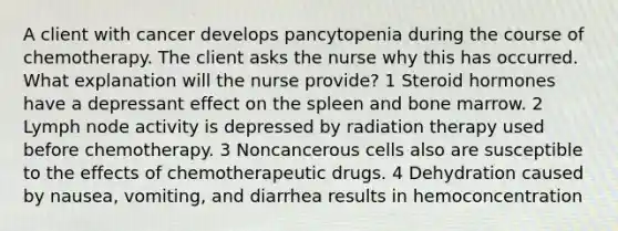 A client with cancer develops pancytopenia during the course of chemotherapy. The client asks the nurse why this has occurred. What explanation will the nurse provide? 1 Steroid hormones have a depressant effect on the spleen and bone marrow. 2 Lymph node activity is depressed by radiation therapy used before chemotherapy. 3 Noncancerous cells also are susceptible to the effects of chemotherapeutic drugs. 4 Dehydration caused by nausea, vomiting, and diarrhea results in hemoconcentration