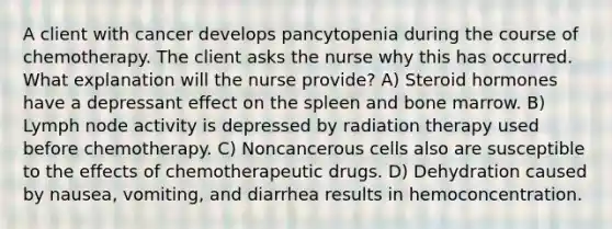 A client with cancer develops pancytopenia during the course of chemotherapy. The client asks the nurse why this has occurred. What explanation will the nurse provide? A) Steroid hormones have a depressant effect on the spleen and bone marrow. B) Lymph node activity is depressed by radiation therapy used before chemotherapy. C) Noncancerous cells also are susceptible to the effects of chemotherapeutic drugs. D) Dehydration caused by nausea, vomiting, and diarrhea results in hemoconcentration.