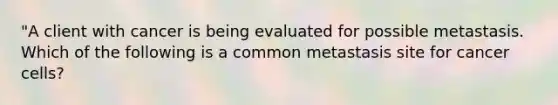 "A client with cancer is being evaluated for possible metastasis. Which of the following is a common metastasis site for cancer cells?