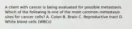 A client with cancer is being evaluated for possible metastasis. Which of the following is one of the most common metastasis sites for cancer cells? A. Colon B. Brain C. Reproductive tract D. White blood cells (WBCs)