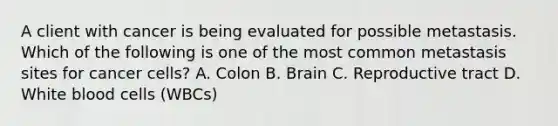 A client with cancer is being evaluated for possible metastasis. Which of the following is one of the most common metastasis sites for cancer cells? A. Colon B. Brain C. Reproductive tract D. White blood cells (WBCs)