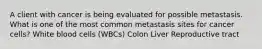 A client with cancer is being evaluated for possible metastasis. What is one of the most common metastasis sites for cancer cells? White blood cells (WBCs) Colon Liver Reproductive tract