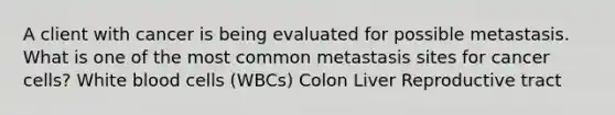 A client with cancer is being evaluated for possible metastasis. What is one of the most common metastasis sites for cancer cells? White blood cells (WBCs) Colon Liver Reproductive tract