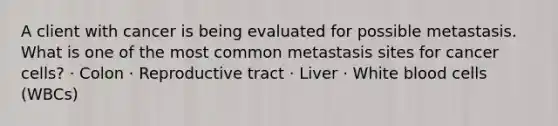 A client with cancer is being evaluated for possible metastasis. What is one of the most common metastasis sites for cancer cells? · Colon · Reproductive tract · Liver · White blood cells (WBCs)