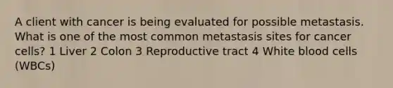 A client with cancer is being evaluated for possible metastasis. What is one of the most common metastasis sites for cancer cells? 1 Liver 2 Colon 3 Reproductive tract 4 White blood cells (WBCs)