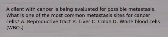 A client with cancer is being evaluated for possible metastasis. What is one of the most common metastasis sites for cancer cells? A. Reproductive tract B. Liver C. Colon D. White blood cells (WBCs)