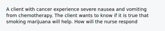 A client with cancer experience severe nausea and vomiting from chemotherapy. The client wants to know if it is true that smoking marijuana will help. How will the nurse respond