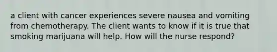 a client with cancer experiences severe nausea and vomiting from chemotherapy. The client wants to know if it is true that smoking marijuana will help. How will the nurse respond?