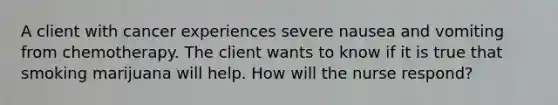 A client with cancer experiences severe nausea and vomiting from chemotherapy. The client wants to know if it is true that smoking marijuana will help. How will the nurse respond?