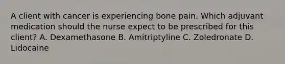 A client with cancer is experiencing bone pain. Which adjuvant medication should the nurse expect to be prescribed for this​ client? A. Dexamethasone B. Amitriptyline C. Zoledronate D. Lidocaine