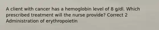 A client with cancer has a hemoglobin level of 8 g/dl. Which prescribed treatment will the nurse provide? Correct 2 Administration of erythropoietin