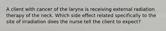 A client with cancer of the larynx is receiving external radiation therapy of the neck. Which side effect related specifically to the site of irradiation does the nurse tell the client to expect?