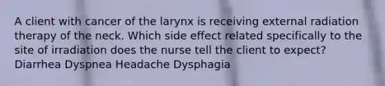 A client with cancer of the larynx is receiving external radiation therapy of the neck. Which side effect related specifically to the site of irradiation does the nurse tell the client to expect? Diarrhea Dyspnea Headache Dysphagia