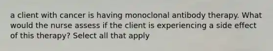 a client with cancer is having monoclonal antibody therapy. What would the nurse assess if the client is experiencing a side effect of this therapy? Select all that apply