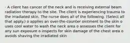 · A client has cancer of the neck and is receiving external beam radiation therapy to the site. The client is experiencing trauma to the irradiated skin. The nurse does all of the following. (Select all that apply.) o applies an over-the-counter ointment to the skin o uses cool water to wash the neck area o assesses the client for any sun exposure o inspects for skin damage of the chest area o avoids shaving the irradiated skin