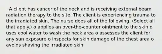 · A client has cancer of the neck and is receiving external beam radiation therapy to the site. The client is experiencing trauma to the irradiated skin. The nurse does all of the following. (Select all that apply.) o applies an over-the-counter ointment to the skin o uses cool water to wash the neck area o assesses the client for any sun exposure o inspects for skin damage of the chest area o avoids shaving the irradiated skin