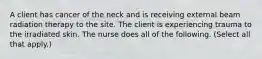 A client has cancer of the neck and is receiving external beam radiation therapy to the site. The client is experiencing trauma to the irradiated skin. The nurse does all of the following. (Select all that apply.)