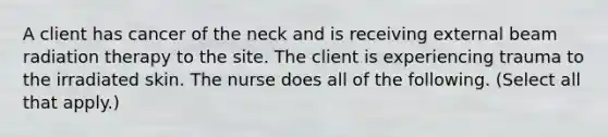 A client has cancer of the neck and is receiving external beam radiation therapy to the site. The client is experiencing trauma to the irradiated skin. The nurse does all of the following. (Select all that apply.)