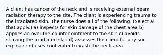 A client has cancer of the neck and is receiving external beam radiation therapy to the site. The client is experiencing trauma to the irradiated skin. The nurse does all of the following. (Select all that apply.) a) inspects for skin damage of the chest area b) applies an over-the-counter ointment to the skin c) avoids shaving the irradiated skin d) assesses the client for any sun exposure e) uses cool water to wash the neck area