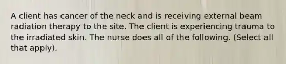 A client has cancer of the neck and is receiving external beam radiation therapy to the site. The client is experiencing trauma to the irradiated skin. The nurse does all of the following. (Select all that apply).