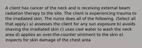 A client has cancer of the neck and is receiving external beam radiation therapy to the site. The client is experiencing trauma to the irradiated skin. The nurse does all of the following. (Select all that apply.) a) assesses the client for any sun exposure b) avoids shaving the irradiated skin c) uses cool water to wash the neck area d) applies an over-the-counter ointment to the skin e) inspects for skin damage of the chest area