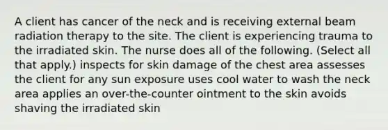 A client has cancer of the neck and is receiving external beam radiation therapy to the site. The client is experiencing trauma to the irradiated skin. The nurse does all of the following. (Select all that apply.) inspects for skin damage of the chest area assesses the client for any sun exposure uses cool water to wash the neck area applies an over-the-counter ointment to the skin avoids shaving the irradiated skin