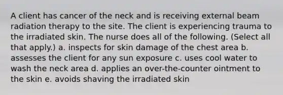 A client has cancer of the neck and is receiving external beam radiation therapy to the site. The client is experiencing trauma to the irradiated skin. The nurse does all of the following. (Select all that apply.) a. inspects for skin damage of the chest area b. assesses the client for any sun exposure c. uses cool water to wash the neck area d. applies an over-the-counter ointment to the skin e. avoids shaving the irradiated skin