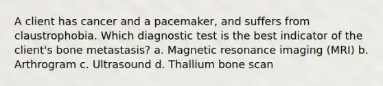 A client has cancer and a pacemaker, and suffers from claustrophobia. Which diagnostic test is the best indicator of the client's bone metastasis? a. Magnetic resonance imaging (MRI) b. Arthrogram c. Ultrasound d. Thallium bone scan