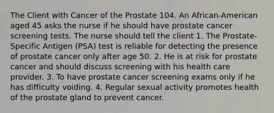 The Client with Cancer of the Prostate 104. An African-American aged 45 asks the nurse if he should have prostate cancer screening tests. The nurse should tell the client 1. The Prostate-Specific Antigen (PSA) test is reliable for detecting the presence of prostate cancer only after age 50. 2. He is at risk for prostate cancer and should discuss screening with his health care provider. 3. To have prostate cancer screening exams only if he has difficulty voiding. 4. Regular sexual activity promotes health of the prostate gland to prevent cancer.